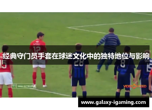经典守门员手套在球迷文化中的独特地位与影响
